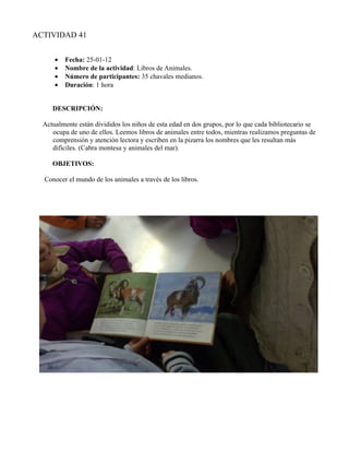 ACTIVIDAD 41


      •   Fecha: 25-01-12
      •   Nombre de la actividad: Libros de Animales.
      •   Número de participantes: 35 chavales medianos.
      •   Duración: 1 hora


     DESCRIPCIÓN:

  Actualmente están divididos los niños de esta edad en dos grupos, por lo que cada bibliotecario se
     ocupa de uno de ellos. Leemos libros de animales entre todos, mientras realizamos preguntas de
     comprensión y atención lectora y escriben en la pizarra los nombres que les resultan más
     difíciles. (Cabra montesa y animales del mar).

     OBJETIVOS:

  Conocer el mundo de los animales a través de los libros.
 