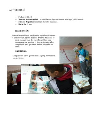 ACTIVIDAD 42


      •   Fecha: 25-01-12
      •   Nombre de la actividad: Lectura libre de diversos cuentos a escoger y adivinanzas.
      •   Número de participantes: 20 chavales medianos.
      •   Duración: 1 hora


     DESCRIPCIÓN:

  Centrar la atención de los chavales leyendo adivinanzas.
  A continuación, de una montaña de libros bajados a su
     clase, escogen cada dos chavales un libro para
     entretenerse. Al terminar el libro se lo pasan a los
     compañeros para que todos puedan leer todos los
     libros.

     OBJETIVOS:

  Compartir los libros que tenemos. Jugar y entretenerse
  con los libros.
 