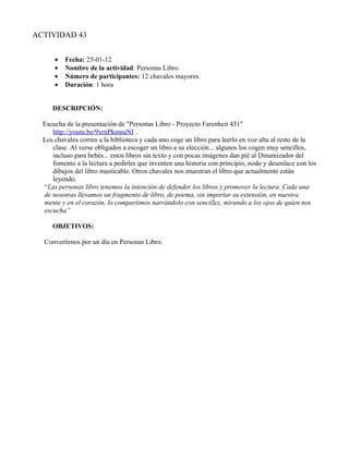 ACTIVIDAD 43


      •   Fecha: 25-01-12
      •   Nombre de la actividad: Personas Libro.
      •   Número de participantes: 12 chavales mayores.
      •   Duración: 1 hora


     DESCRIPCIÓN:

  Escucha de la presentación de "Personas Libro - Proyecto Farenheit 451"
     http://youtu.be/9xrnPkmnaNI .
  Los chavales corren a la biblioteca y cada uno coge un libro para leerlo en voz alta al resto de la
     clase. Al verse obligados a escoger un libro a su elección... algunos los cogen muy sencillos,
     incluso para bebés... estos libros sin texto y con pocas imágenes dan pié al Dinamizador del
     fomento a la lectura a pedirles que inventen una historia con principio, nodo y desenlace con los
     dibujos del libro masticable. Otros chavales nos muestran el libro que actualmente están
     leyendo.
  “Las personas libro tenemos la intención de defender los libros y promover la lectura. Cada una
  de nosotras llevamos un fragmento de libro, de poema, sin importar su extensión, en nuestra
  mente y en el corazón, lo compartimos narrándolo con sencillez, mirando a los ojos de quien nos
  escucha”

     OBJETIVOS:

  Convertirnos por un día en Personas Libro.
 