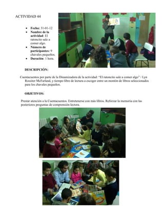 ACTIVIDAD 44


      •   Fecha: 31-01-12
      •   Nombre de la
          actividad: El
          ratoncito sale a
          comer algo.
      •   Número de
          participantes: 9
          chavales pequeños.
      •   Duración: 1 hora.


     DESCRIPCIÓN:

  Cuentacuentos por parte de la Dinamizadora de la actividad: “El ratoncito sale a comer algo” / Lyn
     Rossiter McFarland, y tiempo libre de lectura a escoger entre un montón de libros seleccionados
     para los chavales pequeños.

     OBJETIVOS:

  Prestar atención a la Cuentacuentos. Entretenerse con más libros. Reforzar la memoria con las
  posteriores preguntas de comprensión lectora.
 