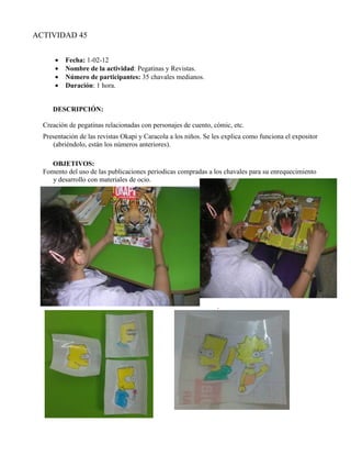 ACTIVIDAD 45


      •   Fecha: 1-02-12
      •   Nombre de la actividad: Pegatinas y Revistas.
      •   Número de participantes: 35 chavales medianos.
      •   Duración: 1 hora.


     DESCRIPCIÓN:

  Creación de pegatinas relacionadas con personajes de cuento, cómic, etc.
  Presentación de las revistas Okapi y Caracola a los niños. Se les explica como funciona el expositor
     (abriéndolo, están los números anteriores).

     OBJETIVOS:
  Fomento del uso de las publicaciones periodicas compradas a los chavales para su enrequecimiento
     y desarrollo con materiales de ocio.




                                                                 .
 