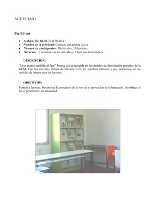 ACTIVIDAD 1



Periódicos

  •   Fecha/s: Del 04-04-11 al 30-06-11
  •   Nombre de la actividad: Contacto con prensa diaria.
  •   Número de participantes: 50 chavales, 10 hombres
  •   Duración: 10 minutos con los chavales y 1 hora con los hombres.

      DESCRIPCIÓN:
  “Leer prensa también es leer” Prensa diaria recogida en los puestos de distribución gratuitos de la
  UCM. Con los chavales lectura de titulares. Con los hombres titulares y nos detenemos en las
  noticias de interés para los lectores.


      OBJETIVOS:
  Formar a lectores. Reconocer la estructura de la noticia y aprovechar su información. Identificar el
  texto periodístico de actualidad.
 