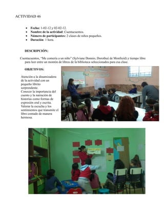 ACTIVIDAD 46


      •   Fecha: 1-02-12 y 02-02-12.
      •   Nombre de la actividad: Cuentacuentos.
      •   Número de participantes: 2 clases de niños pequeños.
      •   Duración: 1 hora.


     DESCRIPCIÓN:

  Cuentacuentos, “Me comería a un niño” (Sylviane Donnio, Dorotheé de Monfreid) y tiempo libre
     para leer entre un montón de libros de la biblioteca seleccionados para esa clase.

     OBJETIVOS:

  Atención a la dinamizadora
  de la actividad con un
  pequeño librito
  sorprendente.
  Conocer la importancia del
  cuento y la narración de
  historias como formas de
  expresión oral y escrita.
  Valorar la escucha y los
  sentimientos que transmite el
  libro contado de manera
  hermosa.
 