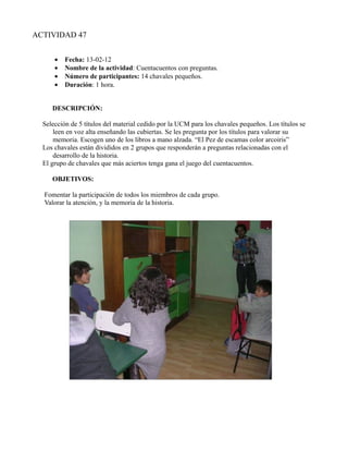 ACTIVIDAD 47


      •   Fecha: 13-02-12
      •   Nombre de la actividad: Cuentacuentos con preguntas.
      •   Número de participantes: 14 chavales pequeños.
      •   Duración: 1 hora.


     DESCRIPCIÓN:

  Selección de 5 títulos del material cedido por la UCM para los chavales pequeños. Los títulos se
      leen en voz alta enseñando las cubiertas. Se les pregunta por los títulos para valorar su
      memoria. Escogen uno de los libros a mano alzada. “El Pez de escamas color arcoiris”
  Los chavales están divididos en 2 grupos que responderán a preguntas relacionadas con el
      desarrollo de la historia.
  El grupo de chavales que más aciertos tenga gana el juego del cuentacuentos.

     OBJETIVOS:

  Fomentar la participación de todos los miembros de cada grupo.
  Valorar la atención, y la memoria de la historia.
 