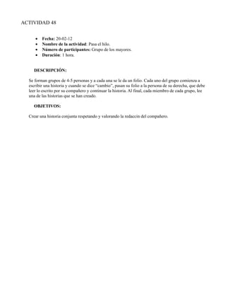ACTIVIDAD 48


     •   Fecha: 20-02-12
     •   Nombre de la actividad: Pasa el hilo.
     •   Número de participantes: Grupo de los mayores.
     •   Duración: 1 hora.


    DESCRIPCIÓN:

  Se forman grupos de 4-5 personas y a cada una se le da un folio. Cada uno del grupo comienza a
  escribir una historia y cuando se dice “cambio”, pasan su folio a la persona de su derecha, que debe
  leer lo escrito por su compañero y continuar la historia. Al final, cada miembro de cada grupo, lee
  una de las historias que se han creado.

    OBJETIVOS:

  Crear una historia conjunta respetando y valorando la redaccin del compañero.
 