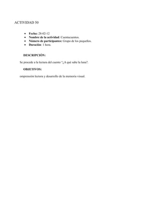 ACTIVIDAD 50


     •   Fecha: 28-02-12
     •   Nombre de la actividad: Cuentacuentos.
     •   Número de participantes: Grupo de los pequeños.
     •   Duración: 1 hora.


    DESCRIPCIÓN:

  Se procede a la lectura del cuento “¿A qué sabe la luna?.

    OBJETIVOS:

  omprensión lectora y desarrollo de la memoria visual.
 