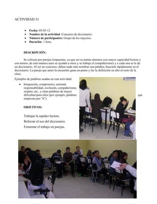 ACTIVIDAD 51


        •   Fecha: 05-03-12
        •   Nombre de la actividad: Concurso de diccionario.
        •   Número de participantes: Grupo de los mayores.
        •   Duración: 1 hora.


       DESCRIPCIÓN:

       Se colocan por parejas (impuestas, ya que así se juntan alumnos con mayor capacidad lectora y
con menos, de esta manera unos se ayudan a otros y se trabaja el compañerismo) y a cada una se le da
un diccionario. Al ser un concurso, deben nada más nombrar una palabra, buscarla rápidamente en el
diccionario. La pareja que antes la encuentre gana un punto y lee la definición en alto al resto de la
clase.
Ejemplos de palabras usadas en esta actividad:
   • Integración, compromiso, amistad,
     responsabilidad, exclusión, compañerismo,
     respeto, etc., y otras palabras de mayor
     dificultad para ellos (por ejemplo, palabras                                                  que
     empiezan por “h”).

       OBJETIVOS:

       Trabajar la rapidez lectora.
       Reforzar el uso del diccionario.
       Fomentar el trabajo en parejas.
 