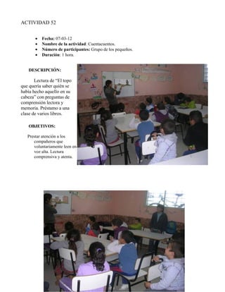 ACTIVIDAD 52


       •   Fecha: 07-03-12
       •   Nombre de la actividad: Cuentacuentos.
       •   Número de participantes: Grupo de los pequeños.
       •   Duración: 1 hora.


    DESCRIPCIÓN:

       Lectura de “El topo
que quería saber quién se
había hecho aquello en su
cabeza” con preguntas de
comprensión lectora y
memoria. Préstamo a una
clase de varios libros.

    OBJETIVOS:

   Prestar atención a los
      compañeros que
      voluntariamente leen en
      voz alta. Lectura
      comprensiva y atenta.
 