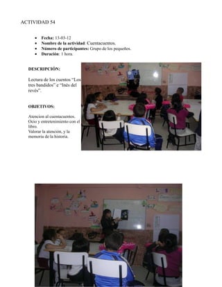 ACTIVIDAD 54


     •   Fecha: 13-03-12
     •   Nombre de la actividad: Cuentacuentos.
     •   Número de participantes: Grupo de los pequeños.
     •   Duración: 1 hora.


  DESCRIPCIÓN:

  Lectura de los cuentos “Los
  tres bandidos” e “Inés del
  revés”.


  OBJETIVOS:

  Atencion al cuentacuentos.
  Ocio y entretenimiento con el
  libro.
  Valorar la atención, y la
  memoria de la historia.
 