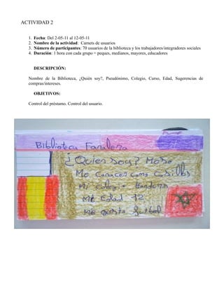 ACTIVIDAD 2

  1.   Fecha: Del 2-05-11 al 12-05-11
  2.   Nombre de la actividad: Carnets de usuarios
  3.   Número de participantes: 70 usuarios de la biblioteca y los trabajadores/integradores sociales
  4.   Duración: 1 hora con cada grupo = peques, medianos, mayores, educadores


       DESCRIPCIÓN:

  Nombre de la Biblioteca, ¿Quién soy?, Pseudónimo, Colegio, Curso, Edad, Sugerencias de
  compras/intereses.

       OBJETIVOS:

  Control del préstamo. Control del usuario.
 