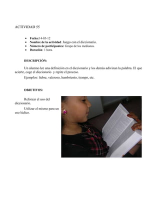 ACTIVIDAD 55


       •   Fecha:14-03-12
       •   Nombre de la actividad: Juego con el diccionario.
       •   Número de participantes: Grupo de los medianos.
       •   Duración: 1 hora.


      DESCRIPCIÓN:

       Un alumno lee una definición en el diccionario y los demás adivinan la palabra. El que
acierte, coge el diccionario y repite el proceso.
      Ejemplos: liebre, valeroso, hambriento, tiempo, etc.


      OBJETIVOS:

       Reforzar el uso del
diccionario.
       Utilizar el mismo para un
uso lúdico.
 