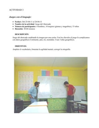 ACTIVIDAD 3


Juegos con el lenguaje:

   •   Fecha/s: Del 25-04-11 al 28-04-11
   •   Nombre de la actividad: Juego del Ahorcado
   •   Número de participantes: 4 hombres, 10 mujeres (gitanas y magrebíes), 15 niños
   •   Duración: 30-60 minutos

       DESCRIPCIÓN:
   Juego del ahorcado cambiando la imagen por una casita. Con los chavales el juego lo complicamos
   con datos geográficos Continente, país, río, montañas. Usan 3 atlas geográficos.


       OBJETIVOS:
   Ampliar el vocabulario, fomentar la agilidad mental, corregir la ortografía.
 