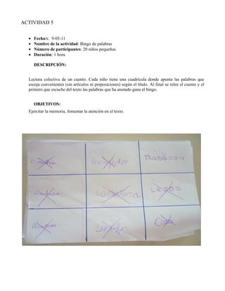 ACTIVIDAD 5


  •   Fecha/s: 9-05-11
  •   Nombre de la actividad: Bingo de palabras
  •   Número de participantes: 20 niños pequeños
  •   Duración: 1 hora

      DESCRIPCIÓN:


  Lectura colectiva de un cuento. Cada niño tiene una cuadrícula donde apunta las palabras que
  escoja convenientes (sin artículos ni preposiciones) según el título. Al final se relee el cuento y el
  primero que escuche del texto las palabras que ha anotado gana el bingo.


      OBJETIVOS:
  Ejercitar la memoria, fomentar la atención en el texto.
 