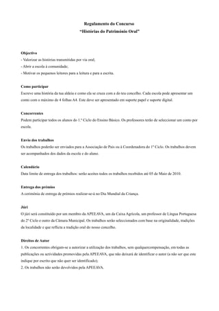 Regulamento do Concurso
                                        “Histórias do Património Oral”



Objectivo
- Valorizar as histórias transmitidas por via oral;
- Abrir a escola à comunidade;
- Motivar os pequenos leitores para a leitura e para a escrita.


Como participar
Escreve uma história da tua aldeia e como ela se cruza com a do teu concelho. Cada escola pode apresentar um
conto com o máximo de 4 folhas A4. Este deve ser apresentado em suporte papel e suporte digital.


Concorrentes
Podem participar todos os alunos do 1.º Ciclo do Ensino Básico. Os professores terão de seleccionar um conto por
escola.


Envio dos trabalhos
Os trabalhos poderão ser enviados para a Associação de Pais ou à Coordenadora do 1º Ciclo. Os trabalhos devem
ser acompanhados dos dados da escola e do aluno.


Calendário
Data limite de entrega dos trabalhos: serão aceites todos os trabalhos recebidos até 05 de Maio de 2010.


Entrega dos prémios
A cerimónia de entrega de prémios realizar-se-á no Dia Mundial da Criança.


Júri
O júri será constituído por um membro da APEEAVA, um da Caixa Agrícola, um professor de Língua Portuguesa
do 2º Ciclo e outro da Câmara Municipal. Os trabalhos serão seleccionados com base na originalidade, tradições
da localidade e que reflicta a tradição oral do nosso concelho.


Direitos de Autor
1. Os concorrentes obrigam-se a autorizar a utilização dos trabalhos, sem qualquercompensação, em todas as
publicações ou actividades promovidas pela APEEAVA, que não deixará de identificar o autor (a não ser que este
indique por escrito que não quer ser identificado);
2. Os trabalhos não serão devolvidos pela APEEAVA.
 