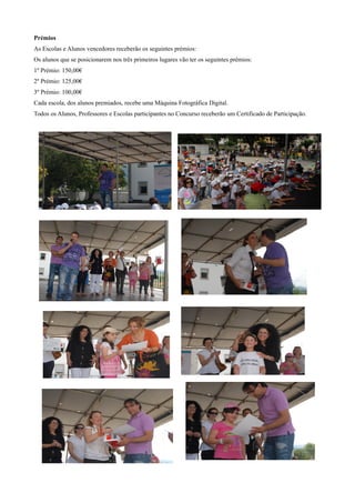 Prémios
As Escolas e Alunos vencedores receberão os seguintes prémios:
Os alunos que se posicionarem nos três primeiros lugares vão ter os seguintes prémios:
1º Prémio: 150,00€
2º Prémio: 125,00€
3º Prémio: 100,00€
Cada escola, dos alunos premiados, recebe uma Máquina Fotográfica Digital.
Todos os Alunos, Professores e Escolas participantes no Concurso receberão um Certificado de Participação.
 