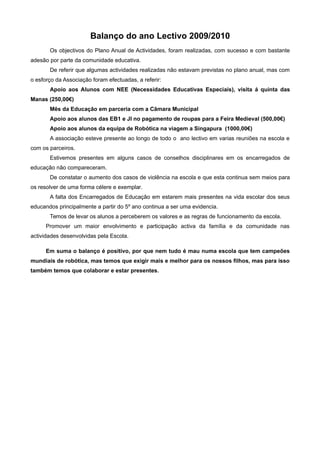 Balanço do ano Lectivo 2009/2010
       Os objectivos do Plano Anual de Actividades, foram realizadas, com sucesso e com bastante
adesão por parte da comunidade educativa.
       De referir que algumas actividades realizadas não estavam previstas no plano anual, mas com
o esforço da Associação foram efectuadas, a referir:
       Apoio aos Alunos com NEE (Necessidades Educativas Especiais), visita á quinta das
Manas (250,00€)
       Mês da Educação em parceria com a Câmara Municipal
       Apoio aos alunos das EB1 e JI no pagamento de roupas para a Feira Medieval (500,00€)
       Apoio aos alunos da equipa de Robótica na viagem a Singapura (1000,00€)
       A associação esteve presente ao longo de todo o ano lectivo em varias reuniões na escola e
com os parceiros.
       Estivemos presentes em alguns casos de conselhos disciplinares em os encarregados de
educação não compareceram.
       De constatar o aumento dos casos de violência na escola e que esta continua sem meios para
os resolver de uma forma célere e exemplar.
       A falta dos Encarregados de Educação em estarem mais presentes na vida escolar dos seus
educandos principalmente a partir do 5º ano continua a ser uma evidencia.
       Temos de levar os alunos a perceberem os valores e as regras de funcionamento da escola.
      Promover um maior envolvimento e participação activa da família e da comunidade nas
actividades desenvolvidas pela Escola.

      Em suma o balanço é positivo, por que nem tudo é mau numa escola que tem campeões
mundiais de robótica, mas temos que exigir mais e melhor para os nossos filhos, mas para isso
também temos que colaborar e estar presentes.
 