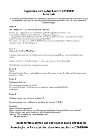 Sugestões para o Ano Lectivo 2010/2011
                                   Autarquia
 A APEEAVA gostaria como parceiro da Autarquia de ser ouvido nas deliberações do executivo no que
   diz respeito há educação no concelho para em conjunto trabalharmos para um futuro melhor das
                                         nossas crianças.

Ponto 1
AEC’s depois das 15.30. Acreditamos que é possível
Garantir que o tempo passado na escola ofereça qualidade e equilíbrio às crianças, e não
um somatório cansativo de aulas distribuídas ao longo de um longo dia.
A regulação dos horários de funcionamento das Actividades de Enriquecimento Curricular de forma a não
interferirem no normal funcionamento das aulas do 1º Ciclo.
Não alterar o local das Aec´s em Vieira do Minho, para um local que não oferece nenhuma garantia de
segurança ,e nem está habilitado para tal .


Ponto 2
Transportes Escolares Mais Seguros

Alteração dos procedimentos contratuais para os transportes escolares de forma a prevenir situações menos
seguras.

Garantir transportes a horas decentes para os alunos que morem nos limites do concelho

Táxis: fiscalizar com mais rigor o transporte de crianças

Ponto 3
Obras
Escola de Parada do Bouro – reclamação de um sócio relativamente ás casas de banho que são impróprias para
crianças do 1º ciclo.

Ponto 4
Escolas que vão fechar
Que escolas concretamente vão fechar?
Os meninos de Soutelo e Anissó quem os vai transportar para a escola de Guilhofrei?
A que horas?

Ponto 5

Vai haver piscina para o próximo ano lectivo?

Livros escolares: como vai funcionar a entrega dos livros no 1º Ciclo?

Refeições:
Qual a empresa responsável?
Quem vai dar as refeições para o próximo,o ano lectivo esta devidamente licenciado para tal?
Existe estrutura para a distribuição das refeições atempadamente ?
A escola EB1 da Vila vai ser contemplada ou não?
      Se não, porque?


          Estas foram algumas das actividades que a direcção da
 Associação de Pais executou durante o ano lectivo 2009/2010
 