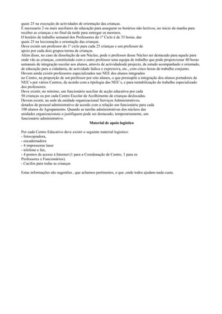 quais 25 na execução de actividades de orientação das crianças.
È necessario 2 ou mais auxiliares de educação para assegurar os horários não lectivos, no inicio da manha para
receber as crianças e no final da tarde para entregar os meninos.
O horário de trabalho semanal dos Professores do 1º Ciclo é de 35 horas, das
quais 25 na leccionação e orientação das crianças.
Deve existir um professor do 1º ciclo para cada 25 crianças e um professor de
apoio por cada dois grupos-turma de crianças.
Além disso, no caso de dissolução de um Núcleo, pode o professor desse Núcleo ser destacado para aquele para
onde vão as crianças, constituindo com o outro professor uma equipa de trabalho que pode proporcionar 40 horas
semanais de integração escolar aos alunos, através de actividadesde projecto, de estudo acompanhado e orientado,
de educação para a cidadania, de actividade lúdica e expressiva, etc., com cinco horas de trabalho conjunto.
Devem ainda existir professores especializados nas NEE dos alunos integrados
no Centro, na proporção de um professor por oito alunos, o que pressupõe a integração dos alunos portadores de
NEE`s por vários Centros, de acordo com a tipologia das NEE`s, e para rentabilização do trabalho especializado
dos professores.
Deve existir, no mínimo, um funcionário auxiliar de acção educativa por cada
50 crianças ou por cada Centro Escolar de Acolhimento de crianças deslocadas.
Devem existir, na sede da unidade organizacional Serviços Administrativos,
dotados de pessoal administrativo de acordo com a relação um funcionário para cada
100 alunos do Agrupamento. Quando as tarefas administrativas dos núcleos das
unidades organizacionais o justifiquem pode ser destacado, temporariamente, um
funcionário administrativo.
                                             Material de apoio logístico

Por cada Centro Educativo deve existir o seguinte material logístico:
- fotocopiadora,
- encadernadora
- 4 impressoras laser
- telefone e fax,
- 4 pontos de acesso à Internet (1 para a Coordenação de Centro, 3 para os
Professores e Funcionários).
- Cacifos para todas as crianças

Estas informações são sugestões , que achamos pertinentes, e que ,onde todos ajudam nada custa.
 