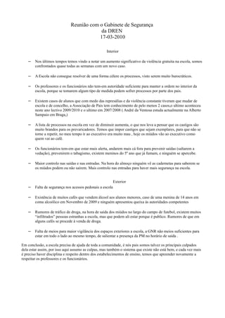 Reunião com o Gabinete de Segurança
                                           da DREN
                                          17-03-2010

                                                    Interior

    – Nos últimos tempos temos vindo a notar um aumento significativo da violência gratuita na escola, somos
        confrontados quase todas as semanas com um novo caso.

    – A Escola não consegue resolver de uma forma célere os processos, visto serem muito burocráticos.

    – Os professores e os funcionários não tem-em autoridade suficiente para manter a ordem no interior da
        escola, porque se tomarem algum tipo de medida podem sofrer processos por parte dos pais.

    – Existem casos de alunos que com medo das represálias e da violência constante tiveram que mudar de
        escola e de concelho, a Associação de Pais tem conhecimento de pelo menos 2 casos,o ultimo aconteceu
        neste ano lectivo 2009/2010 e o ultimo em 2007/2008 ( André da Ventosa estuda actualmente na Alberto
        Sampaio em Braga,)

    – A lista de processos na escola em vez de diminuir aumenta, o que nos leva a pensar que os castigos são
        muito brandos para os prevaricadores. Temos que impor castigos que sejam exemplares, para que não se
        torne a repetir, no meu tempo ir ao executivo era muito mau , hoje os miúdos vão ao executivo como
        quem vai ao café.

    – Os funcionários tem-em que estar mais alerta, andarem mais cá fora para prevenir saídas (saltarem a
        vedação), prevenirem o tabagismo, existem meninos do 5º ano que já fumam, e ninguém se apercebe.

    – Maior controlo nas saídas e nas entradas. Na hora do almoço ninguém vê as cadernetas para saberem se
        os miúdos podem ou não saírem. Mais controlo nas entradas para haver mais segurança na escola.


                                                         Exterior
    – Falta de segurança nos acessos pedonais a escola

    – Existência de muitos cafés que vendem álcool aos alunos menores, caso de uma menina de 14 anos em
        coma alcoólico em Novembro de 2009 e ninguém apresentou queixa ás autoridades competentes

    – Rumores de tráfico de droga, na hora de saída dos miúdos no largo do campo de futebol, existem muitos
        “infiltrados” pessoas estranhas a escola, mas que podem ali estar porque é publico. Rumores de que em
        alguns cafés se procede á venda de droga.

    – Falta de meios para maior vigilância dos espaços exteriores a escola, a GNR não meios suficientes para
        estar em todo o lado ao mesmo tempo, de salientar a presença da PM no horário de saída .

Em conclusão, a escola precisa de ajuda de toda a comunidade, é nós pais somos talvez os principais culpados
dela estar assim, por isso aqui assumo as culpas, mas também o sistema que existe não está bem, e cada vez mais
é preciso haver disciplina e respeito dentro dos estabelecimentos de ensino, temos que apreender novamente a
respeitar os professores e os funcionários.
 
