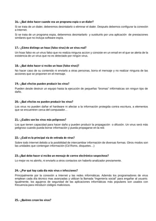 16.- ¿Qué debo hacer cuando vea un programa espía o un dialer?
Si se trata de un dialer, deberemos desintalarlo o eliminar el dialer. Después debemos configurar la conexión
a Internet.
Si se trata de un programa espia, deberemos desintarlarlo y sustituirlo por una aplicación de prestaciones
similares que no incluya software espía.


17.- ¿Cómo distingo un hoax (falso virus) de un virus real?
Un hoax falso es un virus falso que no realiza ninguna accion y consiste en un email en el que se alerta de la
existencia de un virus que no es detectado por ningún virus.


18.- ¿Qué debo hacer si recibo un hoax (falso virus)?
No hacer caso de su contenido ni enviarlo a otras personas, borra el mensaje y no realizar ninguna de las
acciones que se proponen en el mensaje.


19.- ¿Qué efectos pueden producir los virus?
Pueden desde destruir un equipo hasta la ejecución de pequeñas “bromas” infórmaticas sin ningun tipo de
daño.


20.- ¿Qué efectos no pueden producir los virus?
Los virus no pueden dañar el hardware ni afectar a la información protegida contra escritura, a elementos
que se encuentren cerca del computador…


21.- ¿Cuáles son los virus más peligrosos?
Los que tienen capacidad para hacer daño y pueden producir la propagación o difusión. Un virus será más
peligroso cuando pueda borrar información y pueda propagarse en la red.


22.- ¿Cuál es la principal vía de entrada de virus?
Sobre todo Internet debido a la posibilidad de intercambiar información de diversas formas. Otros modos son
las unidades que contengan información (Cd Roms, disquetes…)


23.-¿Qué debo hacer si recibo un mensaje de correo electrónico sospechoso?
Lo mejor es no abrirlo, ni enviarlo a otros contactos sin haberlo analizador previamente.


24.- ¿Por qué hay cada día más virus e infecciones?
Principalmente por la conexión a Internet y las redes informáticas. Además los programadores de virus
emplean cada día técnico mas avanzadas y utilizan la llamada “Ingeniería social” para engañar al usuario.
Igualmente, los agujeros de seguridad de las aplicaciones informáticas más populares son usados con
frecuencia para introducir códigos maliciosos.




25.- ¿Quiénes crean los virus?
 