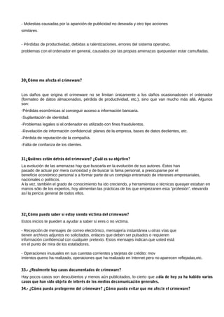 - Molestias causadas por la aparición de publicidad no deseada y otro tipo acciones
similares.


- Pérdidas de productividad, debidas a ralentizaciones, errores del sistema operativo,
problemas con el ordenador en general, causados por las propias amenazas quepuedan estar camufladas.




30¿Cómo me afecta el crimeware?


Los daños que origina el crimeware no se limitan únicamente a los daños ocasionadosen el ordenador
(formateo de datos almacenados, pérdida de productividad, etc.), sino que van mucho más allá. Algunos
son:
-Pérdidas económicas al conseguir acceso a información bancaria.
-Suplantación de identidad.
-Problemas legales si el ordenador es utilizado con fines fraudulentos.
-Revelación de información confidencial: planes de la empresa, bases de datos declientes, etc.
-Pérdida de reputación de la compañía.
-Falta de confianza de los clientes.


31¿Quiénes están detrás del crimeware? ¿Cuál es su objetivo?
La evolución de las amenazas hay que buscarla en la evolución de sus autores. Éstos han
pasado de actuar por mera curiosidad y de buscar la fama personal, a preocuparse por el
beneficio económico personal o a formar parte de un complejo entramado de intereses empresariales,
nacionales o políticos.
A la vez, también el grado de conocimiento ha ido creciendo, y herramientas o técnicas queayer estaban en
manos sólo de los expertos, hoy alimentan las prácticas de los que empiezanen esta “profesión”, elevando
así la pericia general de todos ellos.




32¿Cómo puedo saber si estoy siendo víctima del crimeware?
Estos inicios te pueden a ayudar a saber si eres o no victima.

- Recepción de mensajes de correo electrónico, mensajería instantánea u otras vías que
tienen archivos adjuntos no solicitados, enlaces que deben ser pulsados o requieren
información confidencial con cualquier pretexto. Estos mensajes indican que usted está
en el punto de mira de los estafadores.

- Operaciones inusuales en sus cuentas corrientes y tarjetas de crédito: mov
imientos queno ha realizado, operaciones que ha realizado en Internet pero no aparecen reflejadas,etc.


33.- ¿Realmente hay casos documentados de crimeware?
Hay pocos casos son descubiertos y menos aún publicitados, lo cierto que a día de hoy ya ha habido varios
casos que han sido objeto de interés de los medios decomunicación generales.
34.- ¿Cómo puedo protegerme del crimeware? ¿Cómo puedo evitar que me afecte el crimeware?
 