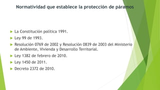  La Constitución política 1991.
 Ley 99 de 1993.
 Resolución 0769 de 2002 y Resolución 0839 de 2003 del Ministerio
de Ambiente, Vivienda y Desarrollo Territorial.
 Ley 1382 de febrero de 2010.
 Ley 1450 de 2011.
 Decreto 2372 de 2010.
Normatividad que establece la protección de páramos
 