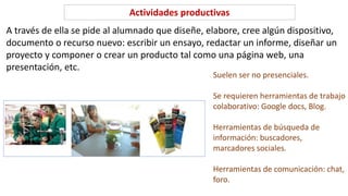 A través de ella se pide al alumnado que diseñe, elabore, cree algún dispositivo,
documento o recurso nuevo: escribir un ensayo, redactar un informe, diseñar un
proyecto y componer o crear un producto tal como una página web, una
presentación, etc.
Actividades productivas
Suelen ser no presenciales.
Se requieren herramientas de trabajo
colaborativo: Google docs, Blog.
Herramientas de búsqueda de
información: buscadores,
marcadores sociales.
Herramientas de comunicación: chat,
foro.
 