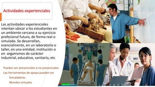 Actividades experienciales
Las actividades experienciales
intentan ubicar a los estudiantes en
un ambiente cercano a su ejercicio
profesional futuro, de forma real o
simulada. Se desarrollan,
esencialmente, en un laboratorio o
taller, en una entidad, institución o
en organismos de carácter
industrial, educativo, sanitario, etc.
Pueden ser presenciales o no presenciales
Las herramientas de apoyo pueden ser
Simuladores
Mundos virtuales
 