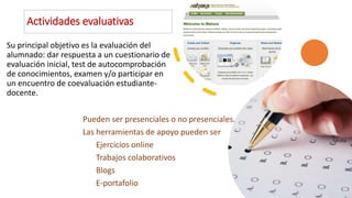 Actividades evaluativas
Su principal objetivo es la evaluación del
alumnado: dar respuesta a un cuestionario de
evaluación inicial, test de autocomprobación
de conocimientos, examen y/o participar en
un encuentro de coevaluación estudiante-
docente.
Pueden ser presenciales o no presenciales.
Las herramientas de apoyo pueden ser
Ejercicios online
Trabajos colaborativos
Blogs
E-portafolio
 