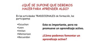 ¿QUÉ SE SUPONE QUE DEBEMOS
HACER PARA APRENDER ALGO?
•Escuchan
•Leen
•Imitan
•Memorizan
•Recuerdan
Esto es importante, pero no
promueve un aprendizaje activo.
¿Cómo podemos fomentar un
aprendizaje activo?
En las actividades TRADICIONALES de formación, los
participantes
 