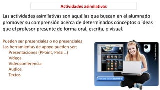Actividades asimilativas
Las actividades asimilativas son aquéllas que buscan en el alumnado
promover su comprensión acerca de determinados conceptos o ideas
que el profesor presente de forma oral, escrita, o visual.
Pueden ser presenciales o no presenciales
Las herramientas de apoyo pueden ser:
Presentaciones (PPoint, Prezi…)
Vídeos
Videoconferencia
Audios
Textos
 