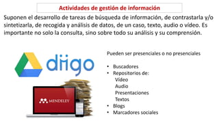 Suponen el desarrollo de tareas de búsqueda de información, de contrastarla y/o
sintetizarla, de recogida y análisis de datos, de un caso, texto, audio o vídeo. Es
importante no solo la consulta, sino sobre todo su análisis y su comprensión.
Actividades de gestión de información
Pueden ser presenciales o no presenciales
• Buscadores
• Repositorios de:
Vídeo
Audio
Presentaciones
Textos
• Blogs
• Marcadores sociales
 