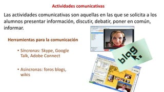 Las actividades comunicativas son aquellas en las que se solicita a los
alumnos presentar información, discutir, debatir, poner en común,
informar.
Actividades comunicativas
• Síncronas: Skype, Google
Talk, Adobe Connect
• Asíncronas: foros blogs,
wikis
Herramientas para la comunicación
 