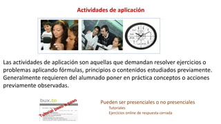 Las actividades de aplicación son aquellas que demandan resolver ejercicios o
problemas aplicando fórmulas, principios o contenidos estudiados previamente.
Generalmente requieren del alumnado poner en práctica conceptos o acciones
previamente observadas.
Actividades de aplicación
Pueden ser presenciales o no presenciales
Tutoriales
Ejercicios online de respuesta cerrada
 