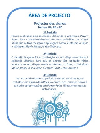 ÁREA DE PROJECTO
Projectos dos alunos
Turmas: 8A, 8B e 8C
1º Período
Foram realizadas apresentações utilizando o programa Power-
Point. Para o desenvolvimento dos seus trabalhos os alunos
utilizaram outros recursos e aplicações como a Internet o Paint,
o Windows Movie Maker, o You-Tube, etc.
2º Período
O desafio lançado foi a construção de um Blog, recorrendo à
aplicação Blogger. Para tal, os alunos têm utilizado vários
recursos ao seu dispor como a Internet, o Paint, o Windows
Movie Maker, o You-Tube, o Power-Point, entre outros!!
3º Período
Dando continuidade ao período anterior, continuámos a
trabalhar em alguns dos Blogs já construídos, criamos novos e
também apresentações em Power-Point, filmes entre outras
actividades !