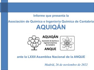 Asociación de Química e Ingeniería Química de Cantabria
AQUIQÁN
Informe que presenta la
ante la LXXII Asamblea Nacional de la ANQUE
Madrid, 26 de noviembre de 2022
 