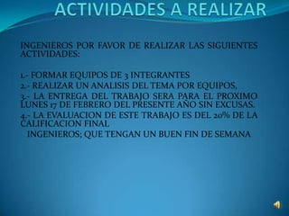 ACTIVIDADES A REALIZAR INGENIEROS POR FAVOR DE REALIZAR LAS SIGUIENTES ACTIVIDADES: 1.- FORMAR EQUIPOS DE 3 INTEGRANTES 2.- REALIZAR UN ANALISIS DEL TEMA POR EQUIPOS,  3.- LA ENTREGA DEL TRABAJO SERA PARA EL PROXIMO LUNES 17 DE FEBRERO DEL PRESENTE AÑO SIN EXCUSAS. 4.- LA EVALUACION DE ESTE TRABAJO ES DEL 20% DE LA CALIFICACION FINAL INGENIEROS; QUE TENGAN UN BUEN FIN DE SEMANA 