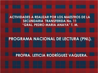 ACTIVIDADES A REALIZAR POR LOS MAESTROS DE LA SECUNDARIA  TRANSFERIDA No. 11  “GRAL. PEDRO MARIA ANAYA” T. M. PROGRAMA NACIONAL DE LECTURA (PNL). PROFRA. LETICIA RODRÍGUEZ VAQUERA. 