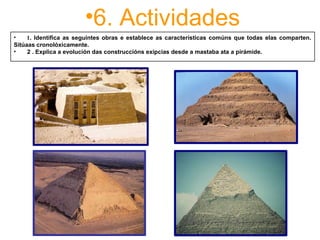 •6. Actividades
•      1. Identifica as seguintes obras e establece as características comúns que todas elas comparten.
Sitúaas cronolóxicamente.
• 2 . Explica a evolución das construccións exipcias desde a mastaba ata a pirámide.
 