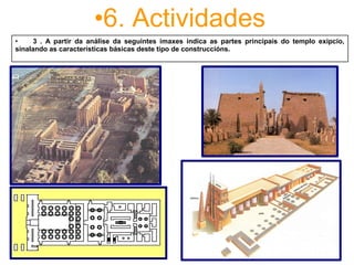 •6. Actividades
•         3  .  A  partir  da  análise  da  seguintes  imaxes  indica  as  partes  principais  do  templo  exipcio, 
sinalando as características básicas deste tipo de construccións. 
 