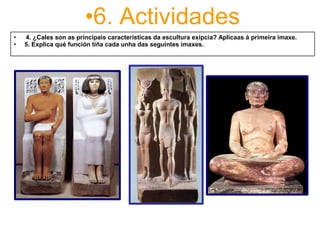 •6. Actividades
•      4. ¿Cales son as principais características da escultura exipcia? Aplícaas á primeira imaxe.
•     5. Explica qué función tiña cada unha das seguintes imaxes.
 