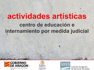 actividades artísticas
      centro de educación e
internamiento por medida judicial
 