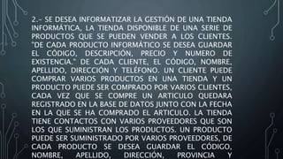 2.- SE DESEA INFORMATIZAR LA GESTIÓN DE UNA TIENDA
INFORMÁTICA, LA TIENDA DISPONIBLE DE UNA SERIE DE
PRODUCTOS QUE SE PUEDEN VENDER A LOS CLIENTES.
"DE CADA PRODUCTO INFORMÁTICO SE DESEA GUARDAR
EL CÓDIGO, DESCRIPCIÓN, PRECIO Y NUMERO DE
EXISTENCIA." DE CADA CLIENTE, EL CÓDIGO, NOMBRE,
APELLIDO, DIRECCIÓN Y TELÉFONO. UN CLIENTE PUEDE
COMPRAR VARIOS PRODUCTOS EN UNA TIENDA Y UN
PRODUCTO PUEDE SER COMPRADO POR VARIOS CLIENTES,
CADA VEZ QUE SE COMPRE UN ARTICULO QUEDARA
REGISTRADO EN LA BASE DE DATOS JUNTO CON LA FECHA
EN LA QUE SE HA COMPRADO EL ARTICULO. LA TIENDA
TIENE CONTACTOS CON VARIOS PROVEEDORES QUE SON
LOS QUE SUMINISTRAN LOS PRODUCTOS. UN PRODUCTO
PUEDE SER SUMINISTRADO POR VARIOS PROVEEDORES, DE
CADA PRODUCTO SE DESEA GUARDAR EL CÓDIGO,
NOMBRE, APELLIDO, DIRECCIÓN, PROVINCIA Y
 