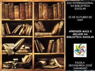 DIA INTERNACIONAL
DA BIBLIOTECA
ESCOLAR
22 DE OUTUBRO DE
2007
APRENDER MAIS E
MELHOR NA
BIBLIOTECA ESCOLAR
ESCOLA
SECUNDÁRIA JOSÉ
SARAMAGO
 