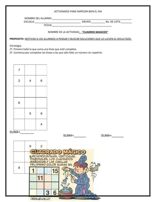 ACTIVIDADES PARA EMPEZAR BIEN EL DIA
NOMBRE DEL ALUMNO:_________________________________________________________
ESCUELA:_________________________________ GRUPO:__________ No. DE LISTA:________
FECHA:___________________________________________
NOMBRE DE LA ACTIVIDAD: “CUADROS MAGICOS”
PROPOSITO: MOTIVAR A LOS ALUMNOS A PENSAR Y BUSCAR SOLUCIONES QUE LO LLEVEN AL RESULTADO.
Estrategia:
1º. Primero halla lo que suma una línea que esté completa.
2º. Comienza por completar las líneas a las que sólo falte un número sin repetirlo.
6
5 9
4
SUMA=________
SUMA=_______ SUMA=_______
7
2 4 6
9 2
5
8
 