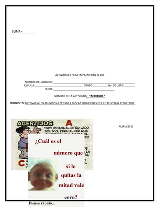 SUMA=________
ACTIVIDADES PARA EMPEZAR BIEN EL DIA
NOMBRE DEL ALUMNO:_________________________________________________________
ESCUELA:_________________________________ GRUPO:__________ No. DE LISTA:________
FECHA:___________________________________________
NOMBRE DE LA ACTIVIDAD: “ACERTIJOS ”
PROPOSITO: MOTIVAR A LOS ALUMNOS A PENSAR Y BUSCAR SOLUCIONES QUE LO LLEVEN AL RESULTADO.
RESPUESTAS
 