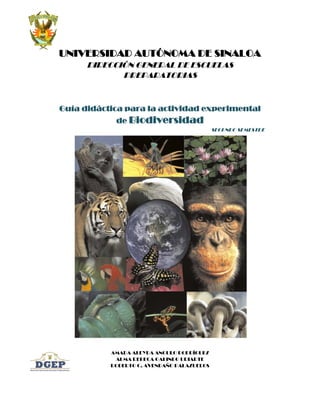 UNIVERSIDAD AUTÓNOMA DE SINALOA
      DIRECCIÓN GENERAL DE ESCUELAS
             PREPARATORIAS



Guía didáctica para la actividad experimental
            de Biodiversidad
                                            SEGUNDO SEMESTRE




           AMADA ALEYDA ANGULO RODRÍGUEZ
            ALMA REBECA GALINDO URIARTE
           ROBERTO C. AVENDAÑO PALAZUELOS
 