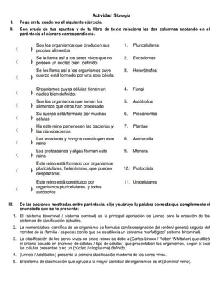 Actividad Biología
I. Pega en tu cuaderno el siguiente ejercicio.
II. Con ayuda de tus apuntes y de tu libro de texto relaciona las dos columnas anotando en el
paréntesis el número correspondiente.
III. De las opciones mostradas entre paréntesis, elije ysubraya la palabra correcta que complemente el
enunciado que se te presenta:
1. El (sistema binominal / sistema nominal) es la principal aportación de Linneo para la creación de los
sistemas de clasificación actuales.
2. La nomenclatura científica de un organismo se formaba con la designación del (orden/ género) seguida del
nombre de la (familia / especie) con lo que se establecía un (sistema morfológico/ sistema binominal).
3. La clasificación de los seres vivos en cinco reinos se debe a (Carlos Linneo / Robert Whittaker) que utilizó
el criterio basado en (número de células / tipo de células) que presentaban los organismos, según el cual
las células presentan o no un (núcleo / citoplasma) definido.
4. (Linneo / Aristóteles) presentó la primera clasificación moderna de los seres vivos.
5. El sistema de clasificación que agrupa a la mayor cantidad de organismos es el (dominio/ reino).
 