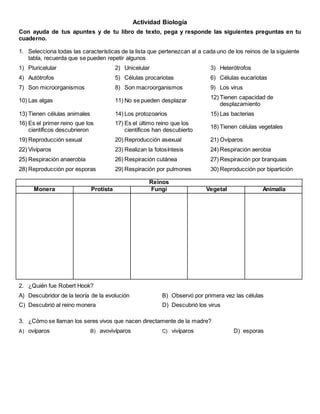 Actividad Biología
Con ayuda de tus apuntes y de tu libro de texto, pega y responde las siguientes preguntas en tu
cuaderno.
1. Selecciona todas las características de la lista que pertenezcan al a cada uno de los reinos de la siguiente
tabla, recuerda que se pueden repetir algunos
1) Pluricelular 2) Unicelular 3) Heterótrofos
4) Autótrofos 5) Células procariotas 6) Células eucariotas
7) Son microorganismos 8) Son macroorganismos 9) Los virus
10) Las algas 11) No se pueden desplazar
12) Tienen capacidad de
desplazamiento
13) Tienen células animales 14) Los protozoarios 15) Las bacterias
16) Es el primer reino que los
científicos descubrieron
17) Es el último reino que los
científicos han descubierto
18) Tienen células vegetales
19) Reproducción sexual 20) Reproducción asexual 21) Ovíparos
22) Vivíparos 23) Realizan la fotosíntesis 24) Respiración aerobia
25) Respiración anaerobia 26) Respiración cutánea 27) Respiración por branquias
28) Reproducción por esporas 29) Respiración por pulmones 30) Reproducción por bipartición
Reinos
Monera Protista Fungí Vegetal Animalia
2. ¿Quién fue Robert Hook?
A) Descubridor de la teoría de la evolución B) Observó por primera vez las células
C) Descubrió al reino monera D) Descubrió los virus
3. ¿Cómo se llaman los seres vivos que nacen directamente de la madre?
A) ovíparos B) avovivíparos C) vivíparos D) esporas
 