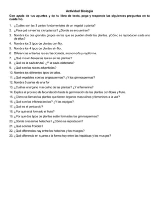 Actividad Biología
Con ayuda de tus apuntes y de tu libro de texto, pega y responde las siguientes preguntas en tu
cuaderno.
1. ¿Cuáles son las 3 partes fundamentales de un vegetal o planta?
2. ¿Para qué sirven los cloroplastos? ¿Donde se encuentran?
3. Nombra los dos grandes grupos en los que se pueden dividir las plantas. ¿Cómo se reproducen cada uno
de ellos?
4. Nombra los 2 tipos de plantas con flor.
5. Nombra los 4 tipos de plantas sin flor.
6. Diferencias entre las raíces fasciculada, axonomorfa y napiforme.
7. ¿Qué misión tienen las raíces en las plantas?
8. ¿Qué es la savia bruta? ¿Y la savia elaborada?
9. ¿Qué son las raíces adventicias?
10. Nombra los diferentes tipos de tallos.
11. ¿Qué vegetales son los angiospermas? ¿Y los gimnospermas?
12. Nombra 5 partes de una flor
13. ¿Cuál es el órgano masculino de las plantas? ¿Y el femenino?
14. Explica el proceso de fecundación hasta la germinación de las plantas con flores y fruto.
15. ¿Cómo se llaman las plantas que tienen órganos masculinos y femeninos a la vez?
16. ¿Qué son las inflorescencias? ¿Y las espigas?
17. ¿Qué es el pericarpio?
18. ¿Por qué está formado el fruto?
19. ¿Por qué dos tipos de plantas están formadas los gimnospermas?
20. ¿Dónde crecen los helechos? ¿Cómo se reproducen?
21. ¿Qué son las frondes?
22. ¿Qué diferencias hay entre los helechos y los musgos?
23. ¿Qué diferencia en cuanto a la forma hay entre las hepáticas y los musgos?
 